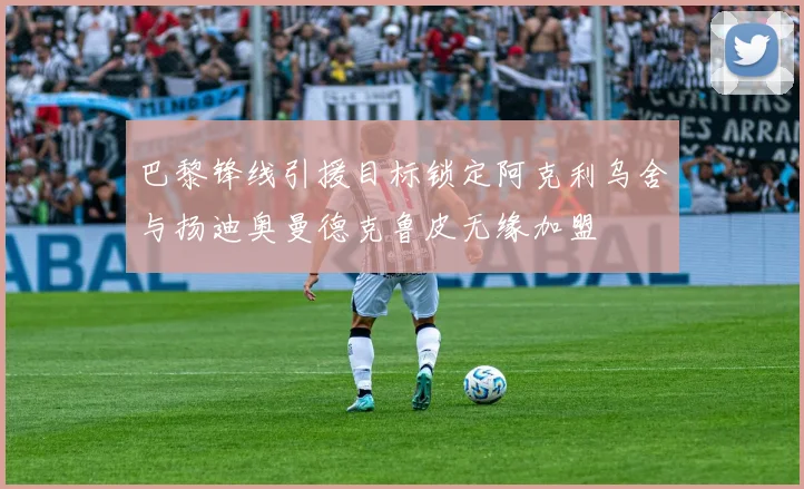 巴黎锋线引援目标锁定阿克利乌舍与扬迪奥曼德克鲁皮无缘加盟