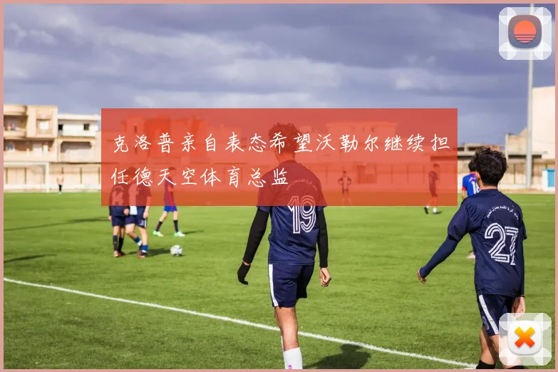 克洛普亲自表态希望沃勒尔继续担任德天空体育总监