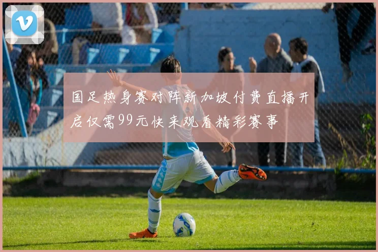 国足热身赛对阵新加坡付费直播开启仅需99元快来观看精彩赛事