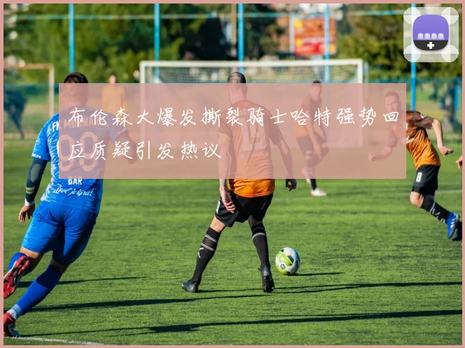 布伦森大爆发撕裂骑士哈特强势回应质疑引发热议