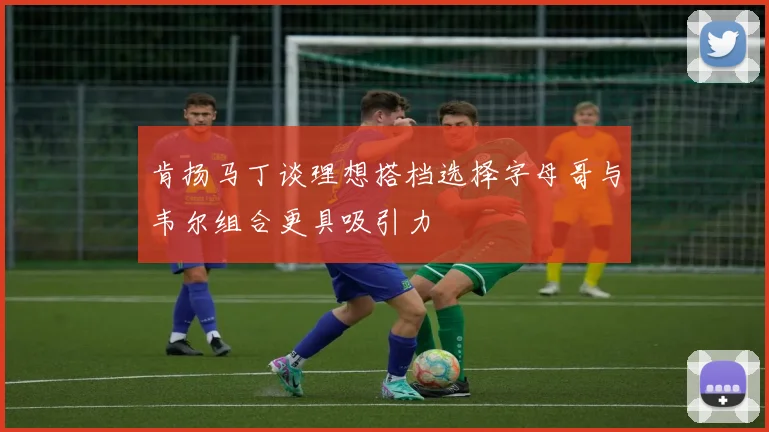 肯扬马丁谈理想搭档选择字母哥与韦尔组合更具吸引力