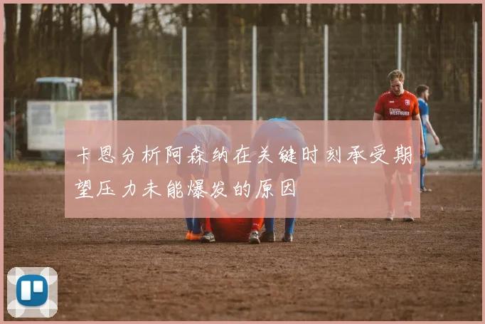 卡恩分析阿森纳在关键时刻承受期望压力未能爆发的原因
