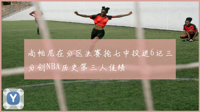 尚帕尼在分区决赛抢七中投进6记三分创NBA历史第三人佳绩