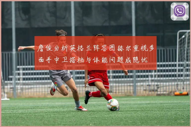 詹俊分析英格兰阵容图赫尔重视多面手中卫搭档与体能问题成隐忧