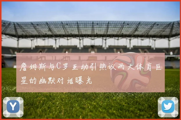 詹姆斯与C罗互动引热议两大体育巨星的幽默对话曝光