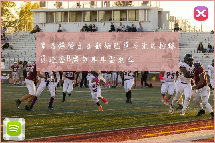 皇马强势出击截胡巴萨马竞目标球员连签B席与库库雷利亚