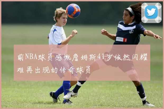 前NBA球员感慨詹姆斯41岁依然闪耀难再出现的传奇球员