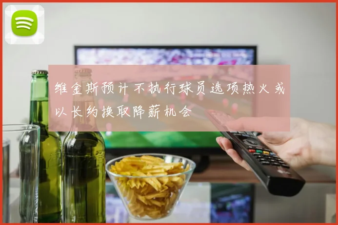维金斯预计不执行球员选项热火或以长约换取降薪机会