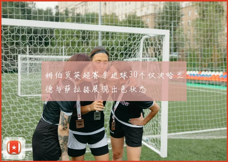 姆伯莫英超赛季进球30个仅次哈兰德与萨拉赫展现出色状态