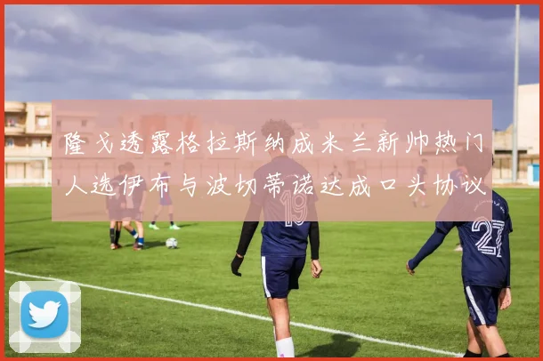 隆戈透露格拉斯纳成米兰新帅热门人选伊布与波切蒂诺达成口头协议