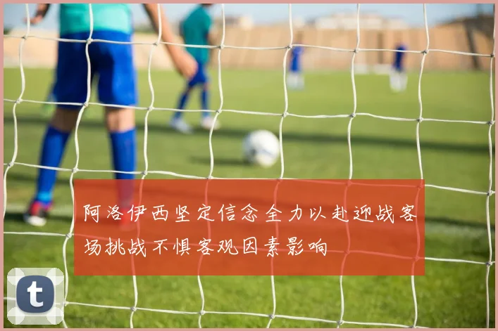阿洛伊西坚定信念全力以赴迎战客场挑战不惧客观因素影响